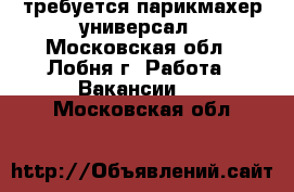 требуется парикмахер универсал - Московская обл., Лобня г. Работа » Вакансии   . Московская обл.